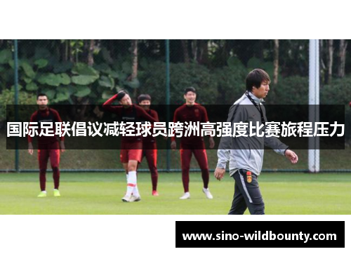 国际足联倡议减轻球员跨洲高强度比赛旅程压力 国际足联倡议减轻球员跨洲高强度比赛旅程压力