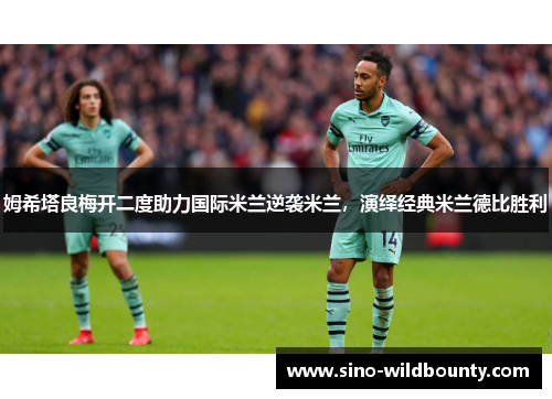 姆希塔良梅开二度助力国际米兰逆袭米兰,演绎经典米兰德比胜利 姆希塔良梅开二度助力国际米兰逆袭米兰,演绎经典米兰德比胜利