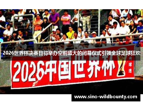 2026世界杯决赛日将举办空前盛大的闭幕仪式引领全球足球狂欢